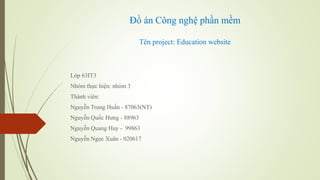 Đồ án Công nghệ phần mềm
Tên project: Education website
Lớp 63IT3
Nhóm thực hiện: nhóm 3
Thành viên:
Nguyễn Trọng Huấn - 87063(NT)
Nguyễn Quốc Hưng - 88963
Nguyễn Quang Huy - 99863
Nguyễn Ngọc Xuân - 020617
 