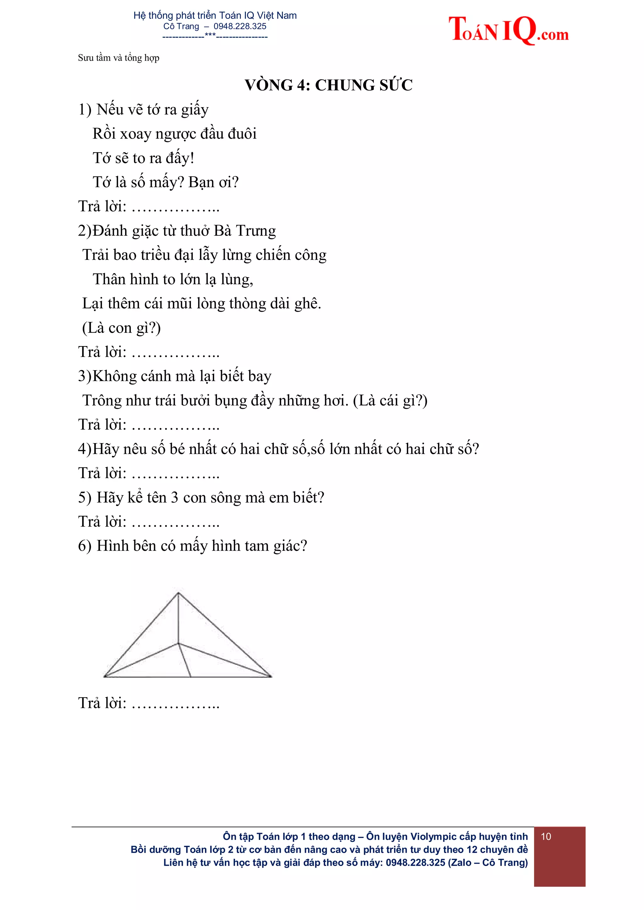 Hệ thống phát triển Toán IQ Việt Nam
Cô Trang – 0948.228.325
-------------***----------------
Sưu tầm và tổng hợp
Ôn tập Toán lớp 1 theo dạng – Ôn luyện Violympic cấp huyện tỉnh
Bồi dưỡng Toán lớp 2 từ cơ bản đến nâng cao và phát triển tư duy theo 12 chuyên đề
Liên hệ tư vấn học tập và giải đáp theo số máy: 0948.228.325 (Zalo – Cô Trang)
10
VÒNG 4: CHUNG SỨC
1) Nếu vẽ tớ ra giấy
Rồi xoay ngược đầu đuôi
Tớ sẽ to ra đấy!
Tớ là số mấy? Bạn ơi?
Trả lời: ……………..
2)Đánh giặc từ thuở Bà Trưng
Trải bao triều đại lẫy lừng chiến công
Thân hình to lớn lạ lùng,
Lại thêm cái mũi lòng thòng dài ghê.
(Là con gì?)
Trả lời: ……………..
3)Không cánh mà lại biết bay
Trông như trái bưởi bụng đầy những hơi. (Là cái gì?)
Trả lời: ……………..
4)Hãy nêu số bé nhất có hai chữ số,số lớn nhất có hai chữ số?
Trả lời: ……………..
5) Hãy kể tên 3 con sông mà em biết?
Trả lời: ……………..
6) Hình bên có mấy hình tam giác?
Trả lời: ……………..
 