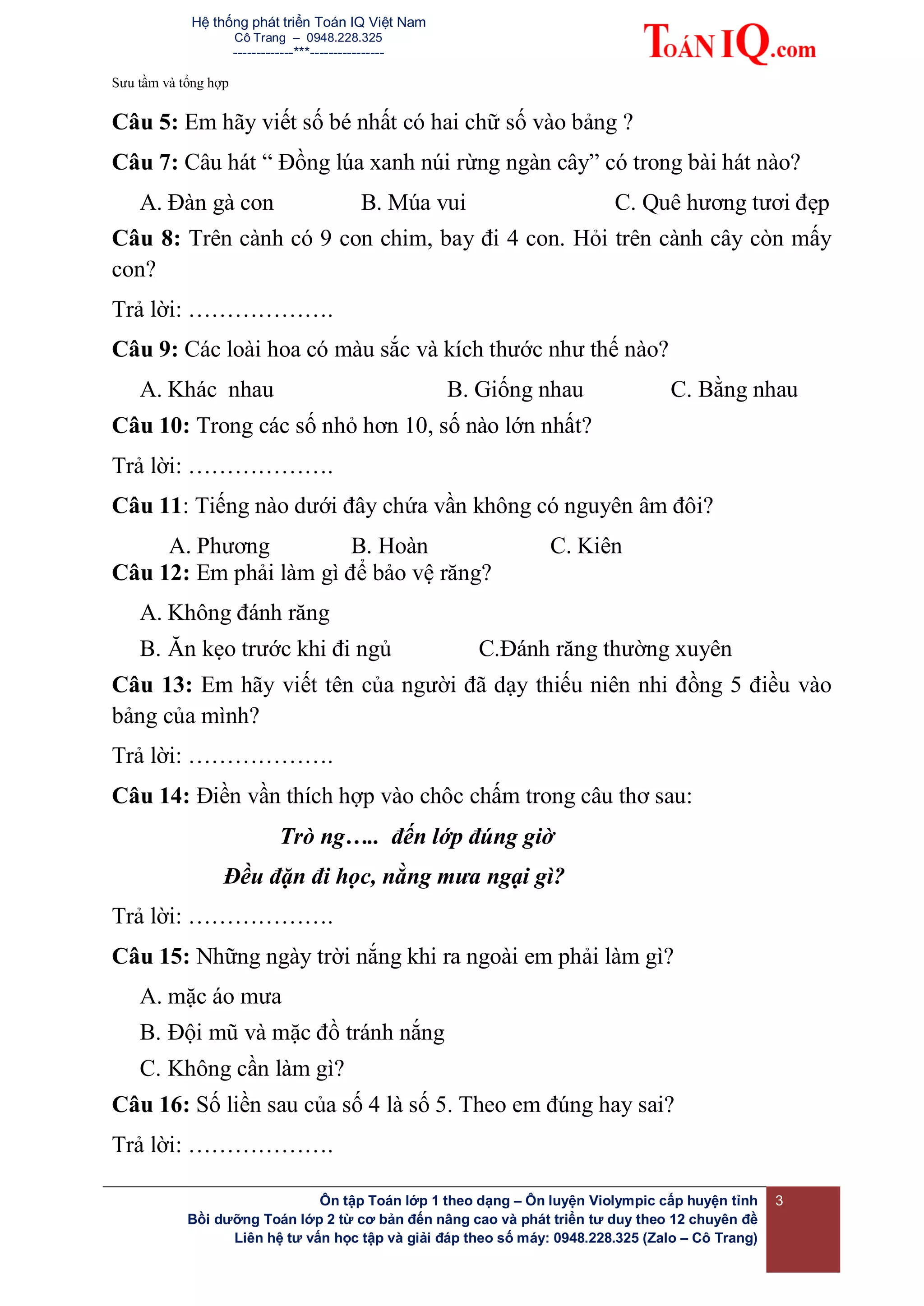 Hệ thống phát triển Toán IQ Việt Nam
Cô Trang – 0948.228.325
-------------***----------------
Sưu tầm và tổng hợp
Ôn tập Toán lớp 1 theo dạng – Ôn luyện Violympic cấp huyện tỉnh
Bồi dưỡng Toán lớp 2 từ cơ bản đến nâng cao và phát triển tư duy theo 12 chuyên đề
Liên hệ tư vấn học tập và giải đáp theo số máy: 0948.228.325 (Zalo – Cô Trang)
3
Câu 5: Em hãy viết số bé nhất có hai chữ số vào bảng ?
Câu 7: Câu hát “ Đồng lúa xanh núi rừng ngàn cây” có trong bài hát nào?
A. Đàn gà con B. Múa vui C. Quê hương tươi đẹp
Câu 8: Trên cành có 9 con chim, bay đi 4 con. Hỏi trên cành cây còn mấy
con?
Trả lời: ……………….
Câu 9: Các loài hoa có màu sắc và kích thước như thế nào?
A. Khác nhau B. Giống nhau C. Bằng nhau
Câu 10: Trong các số nhỏ hơn 10, số nào lớn nhất?
Trả lời: ……………….
Câu 11: Tiếng nào dưới đây chứa vần không có nguyên âm đôi?
A. Phương B. Hoàn C. Kiên
Câu 12: Em phải làm gì để bảo vệ răng?
A. Không đánh răng
B. Ăn kẹo trước khi đi ngủ C.Đánh răng thường xuyên
Câu 13: Em hãy viết tên của người đã dạy thiếu niên nhi đồng 5 điều vào
bảng của mình?
Trả lời: ……………….
Câu 14: Điền vần thích hợp vào chôc chấm trong câu thơ sau:
Trò ng….. đến lớp đúng giờ
Đều đặn đi học, nằng mưa ngại gì?
Trả lời: ……………….
Câu 15: Những ngày trời nắng khi ra ngoài em phải làm gì?
A. mặc áo mưa
B. Đội mũ và mặc đồ tránh nắng
C. Không cần làm gì?
Câu 16: Số liền sau của số 4 là số 5. Theo em đúng hay sai?
Trả lời: ……………….
 