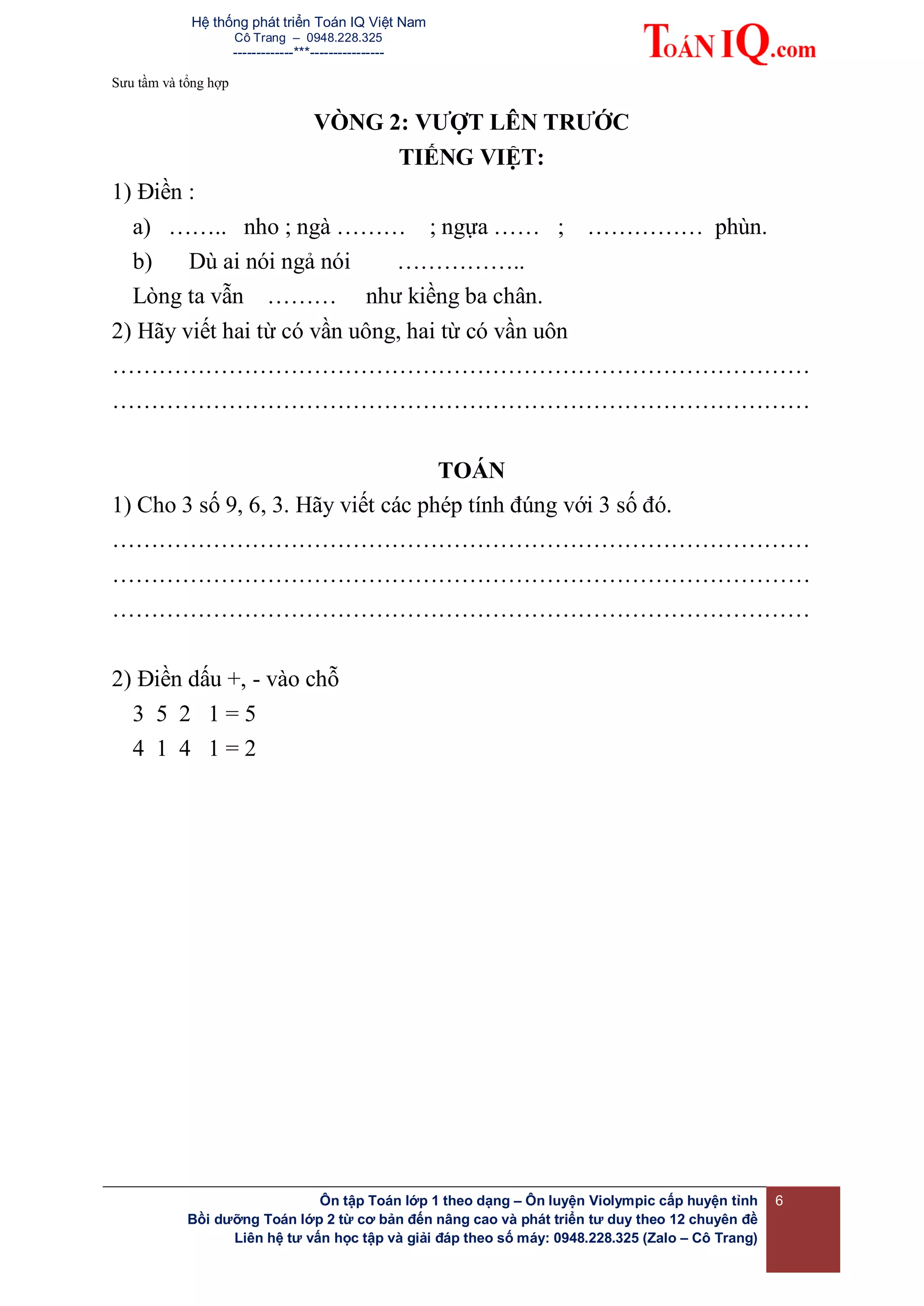 Hệ thống phát triển Toán IQ Việt Nam
Cô Trang – 0948.228.325
-------------***----------------
Sưu tầm và tổng hợp
Ôn tập Toán lớp 1 theo dạng – Ôn luyện Violympic cấp huyện tỉnh
Bồi dưỡng Toán lớp 2 từ cơ bản đến nâng cao và phát triển tư duy theo 12 chuyên đề
Liên hệ tư vấn học tập và giải đáp theo số máy: 0948.228.325 (Zalo – Cô Trang)
6
VÒNG 2: VƯỢT LÊN TRƯỚC
TIẾNG VIỆT:
1) Điền :
a) …….. nho ; ngà ……… ; ngựa …… ; …………… phùn.
b) Dù ai nói ngả nói ……………..
Lòng ta vẫn ……… như kiềng ba chân.
2) Hãy viết hai từ có vần uông, hai từ có vần uôn
………………………………………………………………………………
………………………………………………………………………………
TOÁN
1) Cho 3 số 9, 6, 3. Hãy viết các phép tính đúng với 3 số đó.
………………………………………………………………………………
………………………………………………………………………………
………………………………………………………………………………
2) Điền dấu +, - vào chỗ
3 5 2 1 = 5
4 1 4 1 = 2
 