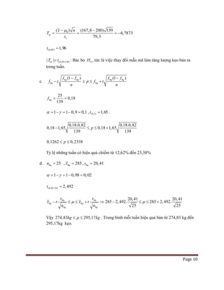 Page 10
0( ) (167,8 200)
4,78
139
79,
73
3
tn
x
x n
T
s
µ− −
= = = −
(0,05) 1,96t =
(0,05;138)| |tnT t> : Bác bỏ 0H , tức là việc thay đổi mẫu mã làm tăng lượng kẹo bán ra
trong tuần.
c.
(1 ) (1 )hq hq hq hq
hq hq
f f f f
f t p f t
n n
− −
− ≤ ≤ +
25
0,18
139
hqf= =
1 1 0,9 0,1α γ= − = − = , (0,1) 1,65t = .
0,18.0,82 0,18.0,82
139
0,18 1,65 0,18 1, 5
9
6
13
p− ≤ ≤ +
0,1262 0,2338p≤ ≤
Tỷ lệ những tuần có hiệu quả chiếm từ 12,62% đến 23,38%
d. 25hqn = , 285hqx = , 20,41hqs =
1 1 0,98 0,02α γ= − = − =
(0,02;24) 2,492t =
20,41 20,41
285 2,492. 285 2,492.
25 25
hq
hq hq
hq hq
hq
x t x t
n n
s s
µ µ− ≤ ≤ ⇒ − ≤ ++ ≤
Vậy 274,83 295,17kg kgµ≤ ≤ . Trung bình mỗi tuần hiệu quả bán từ 274,83 kg đến
295,17kg kẹo.
 