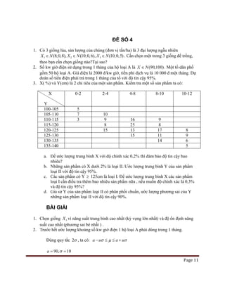 Page 11
ĐỀ SỐ 4
1. Có 3 giống lúa, sản lượng của chúng (đơn vị tấn/ha) là 3 đại lượng ngẫu nhiên
1 2 3(8;0,8), (10;0,6), (10;0,5)X N X N X N∈ ∈ ∈ . Cần chọn một trong 3 giống để trồng,
theo bạn cần chọn giống nào?Tại sao?
2. Số kw giờ điện sử dụng trong 1 tháng của hộ loại A là (90;100)X N∈ . Một tổ dân phố
gồm 50 hộ loại A. Giá điện là 2000 đ/kw giờ, tiền phí dịch vụ là 10 000 đ một tháng. Dự
đoán số tiền điện phải trả trong 1 tháng của tổ với độ tin cậy 95%.
3. X( %) và Y(cm) là 2 chỉ tiêu của một sản phẩm. Kiểm tra một số sản phẩm ta có:
X
Y
0-2 2-4 4-8 8-10 10-12
100-105 5
105-110 7 10
110-115 3 9 16 9
115-120 8 25 8
120-125 15 13 17 8
125-130 15 11 9
130-135 14 6
135-140 5
a. Để ước lượng trung bình X với độ chính xác 0,2% thì đảm bảo độ tin cậy bao
nhiêu?
b. Những sản phẩm có X dưới 2% là loại II. Ước lượng trung bình Y của sản phẩm
loại II với độ tin cậy 95%.
c. Các sản phẩm có Y ≥ 125cm là loại I. Để ước lượng trung bình X các sản phẩm
loại I cần điều tra thêm bao nhiêu sản phẩm nữa , nếu muốn độ chính xác là 0,3%
và độ tin cậy 95%?
d. Giả sử Y của sản phẩm loại II có phân phối chuẩn, ước lượng phương sai của Y
những sản phẩm loại II với độ tin cậy 90%.
BÀI GIẢI
1. Chọn giống 3X vì năng suất trung bình cao nhất (kỳ vọng lớn nhất) và độ ổn định năng
suất cao nhất (phương sai bé nhất ) .
2. Trước hết ước lượng khoảng số kw giờ điện 1 hộ loại A phải dùng trong 1 tháng.
Dùng quy tắc 2σ , ta có: a u a uσ µ σ− ≤ ≤ +
90, 10a σ= =
 
