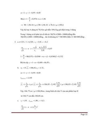 Page 12
1 1 0,95 0,05α γ= − = − =
( ) 1 0,974 1,96
2
u u
α
Φ = − = ⇒ =
→ 90 1,96.10 90 1,96.10µ− ≤ ≤ + 70,4 109,6µ→ ≤ ≤
Vậy hộ loại A dùng từ 70,4 kw giờ đến 109,6 kg giờ điện trong 1 tháng
Trong 1 tháng cả tổ phải trả số tiền từ 50(70,4.2000 10000)+ đồng đến
50(109,6.2000 10000)+ đồng , tức là khoảng từ 7 540 000 đ đến 11 460 000 đồng .
3. a. n=213, 6,545x = , 3,01xs = . 0,2=
xts
n
= →
.
x
t
s
n
=
 0,2. 213
0,97
3,01
= =
1 (0,97) 0,8340
2
α
− =Φ = (1 0,8340)2 0,332α→ = − =
Độ tin cậy 1 0,668 66,8%γ α= − = = .
b. 2 2 2106,8315, 3, 2, 7n y s= == ,
1 1 0,95 0,05α γ= − = − =
(0,05;14) 2,145t =
2 2
2
2
2
2
106,83 2,145. 106,83 2,145.
15
3,72 3, 2
5
7
1
y t y t
n n
s s
µ µ− ≤ ≤ + ⇒ − ≤ ≤ +
Vậy 104,77 108,89cm cmµ≤ ≤ , trung bình chỉ tiêu Y của sản phẩm loại II
từ 104,77 cm đến 108,89 cm.
c. 1 1,91s = , (0,05) 1,96t = , 0,3= .
xts
n
≤  → 2
( )xts
n ≥

 