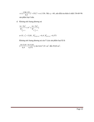 Page 13
21,96.1,91
0,3
( ) 155,7 156n n≥ = → ≥ . Mà 1 60n = , nên điều tra thêm ít nhất 156-60=96
sản phẩm loại I nữa.
d. Khoảng ước lượng phương sai
2 2
2
2 2
( ; 1) (1 ; 1)
2 2
( 1) ( 1)
]
y y
n n
n s n s
α α
σ
− − −
− −
≤ ≤
Χ Χ
n=15, 2
13,81ys = , 2
(0,025;14) 6,4Χ =, 2
(0,95;14) 6,571Χ =
Khoảng ước lượng phương sai của Y (các sản phẩm loại II) là
14.13,81 14.13,81
[ ; ]
6,4 6,571
, tức là từ 7,32 2
cm đến 29,42 2
cm .
 