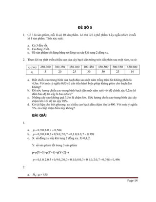 Page 14
ĐỀ SỐ 5
1. Có 3 lô sản phẩm, mỗi lô có 10 sản phẩm. Lô thứ i có i phế phẩm. Lấy ngẫu nhiên ở mỗi
lô 1 sản phẩm. Tính xác suất:
a. Cả 3 đều tốt.
b. Có đúng 2 tốt.
c. Số sản phẩm tốt đúng bằng số đồng xu sấp khi tung 2 đồng xu.
2. Theo dõi sự phát triển chiều cao của cây bạch đàn trồng trên đất phèn sau một năm, ta có:
ix (cm) 250-300 300-350 350-400 400-450 450-500 500-550 550-600
in 5 20 25 30 30 23 14
a. Biết chiều cao trung bình của bạch đàn sau một năm trồng trên đất không phèn là
4,5m. Với mức ý nghĩa 0,05 có cần tiến hành biện pháp kháng phèn cho bạch đàn
không?
b. Để ước lượng chiều cao trung bình bạch đàn một năm tuổi với độ chính xác 0,2m thì
đảm bảo độ tin cậy là bao nhiêu?
c. Những cây cao không quá 3,5m là chậm lớn. Ước lượng chiều cao trung bình các cây
chậm lớn với độ tin cậy 98%.
d. Có tài liệu cho biết phương sai chiều cao bạch đàn chậm lớn là 400. Với mức ý nghĩa
5%, có chấp nhận điều này không?
BÀI GIẢI
1.
a. 0,9.0,8.0,7 0,504p= =
b. 0,9.0,8.0,3 0,9.0,2.0,7 0,1.0,8.0,7 0,398p = + + =
c. X: số đồng xu sấp khi tung 2 đồng xu. X=0,1,2.
Y: số sản phẩm tốt trong 3 sản phẩm
p=p[Y=0]+p[Y=1]+p[Y=2]→
0,1.0,2.0,3 0,9.0,2.0,3 0,1.0,8.0,3 0,1.0,2.0,7 0,398 0,496p= + + + + =
2.
a. 0H : 450µ =
 