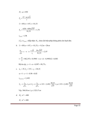 Page 15
1 : 450H µ ≠
0( )
tn
x
T
s
nµ−
=
438, 147, 81,53x n s= = =
1(438 450 47
8
)
1
3
,78
1,5
tnT
−
= =
(0,05) 1,96t =
(0,05)| |tnT t< : chấp nhận 0H , chưa cần biện pháp kháng phèn cho bạch đàn.
b. 438, 147, 81,53, 0,2 20x n s m cm= = = = =
xts
n
=  →
.
x
t
s
n
=
 20. 147
2,97
81,53
= =
1 (2,97) 0,9985
2
α
− =Φ = (1 0,9985)2 0,003α→ = − =
Độ tin cậy 1 0,997 99,7%γ α= − = = .
c. 25, 315cl cln x == , 20,41cls =
1 1 0,98 0,02α γ= − = − =
(0,02;24) 2,492t =
315 2,492.
2
315 2,4
0,41 20,41
2
.
2
2
5
9
5
cl cl
cl
c
l
cl
c
l
x t x t
n n
s s
µ µ− ≤ ≤ ⇒+ − ≤ ≤ +
Vậy 304,83 325,17cm cmµ≤ ≤
d. 2
0 : 400H σ =
2
1 : 400H σ ≠
 