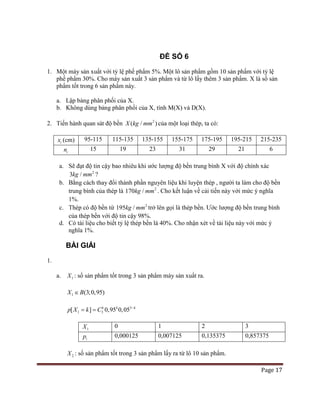 Page 17
ĐỀ SỐ 6
1. Một máy sản xuất với tỷ lệ phế phẩm 5%. Một lô sản phẩm gồm 10 sản phẩm với tỷ lệ
phế phẩm 30%. Cho máy sản xuất 3 sản phẩm và từ lô lấy thêm 3 sản phẩm. X là số sản
phẩm tốt trong 6 sản phẩm này.
a. Lập bảng phân phối của X.
b. Không dùng bảng phân phối của X, tính M(X) và D(X).
2. Tiến hành quan sát độ bền 2
( / )X kg mm của một loại thép, ta có:
ix (cm) 95-115 115-135 135-155 155-175 175-195 195-215 215-235
in 15 19 23 31 29 21 6
a. Sẽ đạt độ tin cậy bao nhiêu khi ước lượng độ bền trung bình X với độ chính xác
2
3 /kg mm ?
b. Bằng cách thay đổi thành phần nguyên liệu khi luyện thép , người ta làm cho độ bền
trung bình của thép là 2
170 /kg mm . Cho kết luận về cải tiến này với mức ý nghĩa
1%.
c. Thép có độ bền từ 2
195 /kg mm trở lên gọi là thép bền. Ước lượng độ bền trung bình
của thép bền với độ tin cậy 98%.
d. Có tài liệu cho biết tỷ lệ thép bền là 40%. Cho nhận xét về tài liệu này với mức ý
nghĩa 1%.
BÀI GIẢI
1.
a. 1X : số sản phẩm tốt trong 3 sản phẩm máy sản xuất ra.
1 (3;0,95)X B∈
3
1 3[ ] 0,95 0,05k k k
p X k C −
= =
1X 0 1 2 3
ip 0,000125 0,007125 0,135375 0,857375
2X : số sản phẩm tốt trong 3 sản phẩm lấy ra từ lô 10 sản phẩm.
 