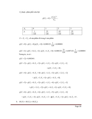 Page 18
2X thuộc phân phối siêu bội
3
7 3
2 3
10
.
[ ]
k k
C C
p X k
C
−
= = .
2X 0 1 2 3
ip 1
120
21
120
63
120
25
120
1 2X X X= + : số sản phẩm tốt trong 6 sản phẩm
1 2
1
[ 0] [ 0]. [ 0] 0,000125. 0,000001
120
p X p X p X= = = = = =
1 2 1 2
21 1
[ 1] [ 0, 1] [ 1, 0] 0,000125. 0,007125. 0,000081
120 120
p X p X X p X X== = =+ = == + =
Tương tự , ta có :
[ 2] 0,002441p X= = .
1 2 1 2 1 2[ 3] [ 0, 3] [ 1, 2] [ 2, 1]p X p X X p X X p X X== = =+ = =+ = =
1 2[ 3, 0]p X X+ = = .
1 2 1 2 1 2[ 4] [ 0, 4] [ 1, 3] [ 2, 2]p X p X X p X X p X X== = =+ = =+ = =
+ 1 2 1 2[ 3, 1] [ 4, 0]p X X p X X= =+ = =.
1 2 1 2 1 2[ 5] [ 0, 5] [ 1, 4] [ 2, 3]p X p X X p X X p X X== = =+ = =+ = =
+ 1 2 1 2 1 2[ 3, 2] [ 4, 1] [ 5, 0]p X X p X X p X X= =+ = =+ = =.
1 2 1 2 1 2[ 6] [ 0, 6] [ 1, 5] [ 2, 4]p X p X X p X X p X X== = =+ = =+ = =
+ 1 2 1 2 1 2 1 2[ 3, 3] [ 4, 2 ][ 5, 1] [ 6, 0 ]p X X p X X p X X p X X= =+ = =+ = =+ = =.
b. 1 2( ) ( ) ( )M X M X M X= +
 