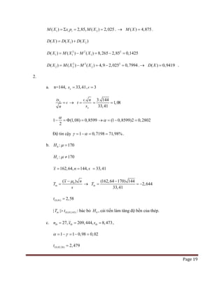 Page 19
1 2( ) 2,85, ( ) 2,025i iM X x p M X=Σ = = . → ( ) 4,875M X = .
1 2( ) ( ) ( )D X D X D X= +
2 2 2
1 1 1( ) ( ) ( ) 8,265 2,85 0,1425D X M X M X= − = − =
2 2 2
2 2 2
( ) ( ) ( ) 4,9 2,025 0,7994D X M X M X= − = − = .→ ( ) 0,9419D X = .
2.
a. n=144, 33,41xs = , 3=
xts
n
=  →
.
x
t
s
n
=
 144
33,41
3.
1,08= =
1 (1,08) 0,8599
2
α
− =Φ = (1 0,8599)2 0,2802α→ = − =
Độ tin cậy 1 0,7198 71,98%γ α= − = = .
b. 0H : 170µ =
1 : 170H µ ≠
162,64, 144, 33,41x n s= = =
0( )
tn
x
T
s
nµ−
= →
(162,64 170) 144
33,41
2,644tnT
−
= = −
(0,01) 2,58t =
(0,01;143)| |tnT t> : bác bỏ 0H , cải tiến làm tăng độ bền của thép.
c. 209,44427, , 8,473tb tb tbn x s= == ,
1 1 0,98 0,02α γ= − = − =
(0,02;26) 2,479t =
 