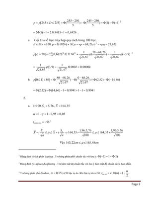 Page 2
255 250 245 250
[245 255] ( ) ( ) (1) ( 1)
5 5
p p D
− −
= ≤ ≤ = Φ − Φ = Φ − Φ − 2
2 (1) 1 2.0,8413 1 0,6826= Φ − = − = .
a. Gọi E là số trục máy hợp quy cách trong 100 trục,
2
( 100; 0,6826) ( 68,26; 21,67)E B n p N np npqµ σ∈ = = ≈ = = = =
50 50 50
100
1 50 68,26 1
[ 50] 0,6826 .0,3174 ( ) ( 3,9)
21,67 21,67 21,67
p E C ϕ ϕ
−
== ≈ =− 3
1 1
(3,9) .0,0002 0,00004
21,67 21,67
ϕ= = =
b.
80 68,26 0 68,26
[0 80] ( ) ( ) (2.52) ( 14,66)
21,67 21,67
p E
− −
≤ ≤ = Φ − Φ = Φ − Φ −
(2.52) (14,66) 1 0,9941 1 1 0,9941=Φ + Φ − = + − =
2.
a. n=100, 5,76xS = , 164,35X =
1 1 0,95 0,05α γ= − = − =
(0,05;99) 1,96t = 4
1,96.5,76 1,96.5,76
164,35 164,35
100 100
x xS S
X t X t
n n
µ µ− ≤ ≤ + ⇒ − ≤ ≤ +
Vậy 163,22 165,48cm cmµ≤ ≤
2
Dùng định lý tích phân Laplace . Tra bảng phân phối chuẩn tắc với lưu ý: ( 1) 1 (1)Φ − = − Φ
3
Dùng định lý Laplace địa phương . Tra hàm mật độ chuẩn tắc với lưu ý hàm mật độ chuẩn tắc là hàm chẵn.
4
Tra bảng phân phối Student, 0,05α = và 99 bậc tự do. Khi bậc tự do n>30, ( ; ) , ( ) 1
2
nt u uα
α
= Φ =− .
 