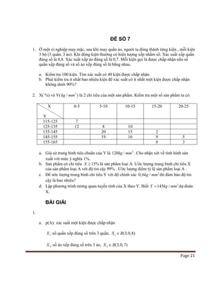 Page 21
ĐỀ SỐ 7
1. Ở một xí nghiệp may mặc, sau khi may quần áo, người ta đóng thành từng kiện , mỗi kiện
3 bộ (3 quần, 3 áo). Khi đóng kiện thường có hiện tượng xếp nhầm số. Xác suất xếp quần
đúng số là 0,8. Xác suất xếp áo đúng số là 0,7. Mỗi kiện gọi là được chấp nhận nếu số
quần xếp đúng số và số áo xếp đúng số là bằng nhau.
a. Kiểm tra 100 kiện. Tìm xác suất có 40 kiện được chấp nhận.
b. Phải kiểm tra ít nhất bao nhiêu kiện để xác suất có ít nhất một kiện được chấp nhận
không dưới 90%?
2. X( %) và Y( 2
/kg mm ) là 2 chỉ tiêu của một sản phẩm. Kiểm tra một số sản phẩm ta có:
X
Y
0-5 5-10 10-15 15-20 20-25
115-125 7
125-135 12 8 10
135-145 20 15 2
145-155 19 16 9 5
155-165 8 3
a. Giả sử trung bình tiêu chuẩn của Y là 2
120 /kg mm . Cho nhận xét về tình hình sản
xuất với mức ý nghĩa 1%.
b. Sản phẩm có chỉ tiêu 15%X ≥ là sản phẩm loại A. Ước lượng trung bình chỉ tiêu X
của sản phẩm loại A với độ tin cậy 99% . Ước lượng điểm tỷ lệ sản phẩm loại A .
c. Để ước lượng trung bình chỉ tiêu Y với độ chính xác 2
0,6 /kg mm thì đảm bảo độ tin
cậy là bao nhiêu?
d. Lập phương trình tương quan tuyến tính của X theo Y. Biết 2
145 /Y kg mm= dự đoán
X.
BÀI GIẢI
1.
a. p(A): xác suất một kiện được chấp nhận
1X :số quần xếp đúng số trên 3 quần, 1 (3;0,8)X B∈
2X :số áo xếp đúng số trên 3 áo, 2 (3;0,7)X B∈
 