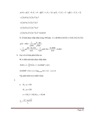 Page 22
1 2 1 2 1 2 1 2( ) [ 0, 0 ][ 1, 1] [ 2, 2 ][ 3, 3]p A p X X p X X p X X p X X= = =+ = =+ = =+ = =
0 0 3 0 0 3
3 30,8 .0,2 . 0,7 .0,3C C=
1 1 2 1 1 2
3 30,8 .0,2 . 0,7 .0,3C C+
2 2 1 2 2 1
3 30,8 .0,2 . 0,7 .0,3C C+
3 3 0 3 3 0
3 30,8 .0,2 . 0,7 .0,3C C+ =0,36332
X: số kiện được chấp nhận trong 100 kiện, (100;0,36332) (36,332;23,132)X B N∈ ≈
1
[ 40] ( )
k np
p X
npq npq
ϕ
−
= =
1 40 36,332 1 0,2898
( ) (0,76) 0,062
4,81 4,4,81 4, 181 8
ϕ ϕ
−
= = = =
b. Gọi n là số kiện phải kiểm tra.
M: ít nhất một kiện được chấp nhận.
1
( ) 1 ( ) 1 0,63668 0,9
n
n
i
P M P A
=
= − Π = − ≥ .
0,636680,63668 0,1 log 0,1 5,1n
n≤ ⇒ ≥ = 6n→ ≥
Vậy phải kiểm tra ít nhất 6 kiện.
2.
a. 0H : 120µ =
1 : 120H µ ≠
134, 142,01, 10,46yn y s= = =
0( )
tn
y
y n
T
s
µ−
=
 