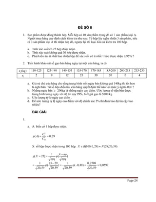 Page 24
ĐỀ SỐ 8
1. Sản phẩm được đóng thành hộp. Mỗi hộp có 10 sản phẩm trong đó có 7 sản phẩm loại A.
Người mua hàng quy định cách kiểm tra như sau: Từ hộp lấy ngẫu nhiên 3 sản phẩm, nếu
cả 3 sản phẩm loại A thì nhận hộp đó, ngược lại thì loại. Giả sử kiểm tra 100 hộp.
a. Tính xác suất có 25 hộp được nhận.
b. Tính xác suất không quá 30 hộp được nhận.
c. Phải kiểm tra ít nhất bao nhiêu hộp để xác suất có ít nhất 1 hộp được nhận 95%≥ ?
2. Tiến hành khảo sát số gạo bán hàng ngày tại một cửa hàng, ta có
ix (kg) 110-125 125-140 140-155 155-170 170-185 185-200 200-215 215-230
in 2 9 12 25 30 20 13 4
a. Giả sử chủ cửa hàng cho rằng trung bình mỗi ngày bán không quá 140kg thì tốt hơn
là nghỉ bán. Từ số liệu điều tra, cửa hàng quyết định thế nào với mức ý nghĩa 0,01?
b. Những ngày bán ≥ 200kg là những ngày cao điểm. Ước lượng số tiền bán được
trung bình trong ngày với độ tin cậy 99%, biết giá gạo là 5000/kg.
c. Ước lượng tỷ lệ ngày cao điểm .
d. Để ước lượng tỷ lệ ngày cao điểm với độ chính xác 5% thì đảm bảo độ tin cậy bao
nhiêu?
BÀI GIẢI
1.
a. A: biến cố 1 hộp được nhận.
3
7
3
10
( ) 0,29
C
p A
C
= =
X: số hộp được nhận trong 100 hộp. (100;0,29) (29;20,59)X B N∈ ≈
1
[ 25] ( )
k np
p X
npq npq
ϕ
−
= =
1 25 29 1 0,2709
( ) ( 0,88) 0,0597
20,59 20,59 20,59 20,59
ϕ ϕ
−
= = − = =
 