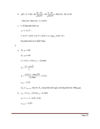 Page 25
b.
30 29 0 29
20,59 20,59
[0 30] ( ) ( ) (0,22) ( 6,39)p X
− −
≤ ≤ = Φ − Φ = Φ − Φ −
(6,39) (0,22) 1 0,5871= Φ + Φ − =
c. n: số hộp phải kiểm tra.
1 0,71n
p= − .
0,711 0,71 0,95 0,71 0,05 log 0,05 8,7n n
n− ≥ ⇒ ≤ ⇒ ≥ = .
Vậy phải kiểm tra ít nhất 9 hộp.
2.
a. 0H : 140µ =
1 : 140H µ ≠
115, 174,11, 23,8466xn x s= = =
0( )
tn
x
x n
T
s
µ−
=
1(174,11 140 15
23,8
)
15,34
466
tnT
−
= =
(0,01) 2,58t =
(0,01;114)| |tnT t> : bác bỏ 0H , trung bình mỗi ngày cửa hàng bán hơn 140kg gạo.
b. 211,03,17, 6,5586cd cd cdn x s= ==
1 1 0,99 0,01α γ= − = − =
(0,01;16) 2,921t =
 