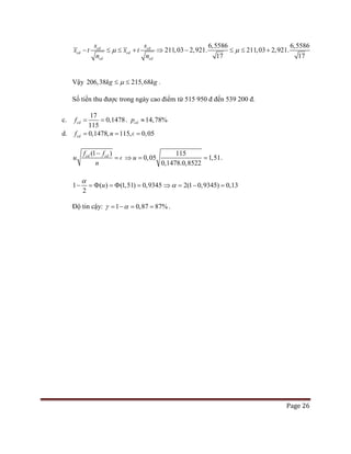 Page 26
211,03 2,9
6,5
21.
586 6,5586
17 17
211,03 2,921.cd cd
cd cd
cd cd
s
x t x
s
t
n n
µ µ− ≤ ⇒ − ≤ ≤ ++≤
Vậy 206,38 215,68kg kgµ≤ ≤ .
Số tiền thu được trong ngày cao điểm từ 515 950 đ đến 539 200 đ.
c.
17
0,1478
115
cdf= = . 14,78%cdp ≈
d. 0,1478, 115, 0,05cdf n= = =
(1 )cd cdf f
u
n
−
= 
115
0,05 1,51
0,1478.0,8522
u⇒= = .
1 ( ) (1,51) 0,9345
2
u
α
− =Φ =Φ = 2(1 0,9345) 0,13α⇒ = − =
Độ tin cậy: 1 0,87 87%γ α= − = = .
 