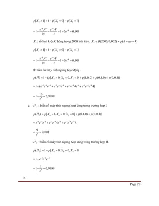 Page 28
[ 1] 1 [ 0] [ 1]b b bp X p X p X> =− =− =
4 0 4 1
4.4 .4
1 1 5
0
0,90
! 1!
8
e e
e
− −
−
=− − =− =
cX : số linh kiện C hỏng trong 2000 linh kiện. (2000;0,002) ( 4)cX B p npλ∈ ≈ = =
[ 1] 1 [ 0] [ 1]c c cp X p X p X> =− =− =
4 0 4 1
4.4 .4
1 1 5
0
0,90
! 1!
8
e e
e
− −
−
=− − =− =
H: biến cố máy tính ngưng hoạt động .
( ) 1 ( [ 0, 0, 0] (1,0,0) (0,1,0) (0,0,1))a b cp H p X X X p p p=− ===+ + +
1 4 4 1 4 4 1 4 4 1 4 4
1 ( 4 4)e e e e e e e e e e e e− − − − − − − − − − − −
=− + + +
9
10
1 0,9988
e
=− =
c. 1H : biến cố máy tính ngưng hoạt động trong trường hợp I.
1( ) [ 1, 0, 0] (0,1,0) (0,0,1))a b cp H p X X X p p====+ +
1 4 4 1 4 4 1 4 4
4 4e e e e e e e e e− − − − − − − − −
= + +
9
0 0
9
, 01
e
= =
2H : biến cố máy tính ngưng hoạt động trong trường hợp II.
2( ) 1 [ 0, 0, 0]a b cp H p X X X=− = = =
1 4 4
1 e e e− − −
= −
9
1 0,9999
1
e
=− =
2.
 