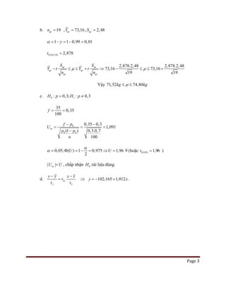 Page 3
b. 19qcn = , 73,16qcY = , 2,48qcS =
1 1 0,99 0,01α γ= − = − =
(0,01;18) 2,878t =
2,878.2,48 2,878.2,48
73,16 73,16
19 19
qc qc
qc q
q
c
c qc
S S
Y t Y t
n n
µ µ− ≤ ≤ + ⇒ − ≤ ≤ +
Vậy 71,52 74,80kg kgµ≤ ≤
c. 0 1: 0,3; : 0,3H p H p= ≠
35
0,35
100
f= =
0
0 0
0,35 0,3
1,091
(1 ) 0,3.0,7
100
tn
f p
U
p p
n
− −
= = =
−
0,05, ( ) 1 0,975 1,96
2
U U
α
α = Φ = − = ⇒ = 9 (hoặc (0,05) 1,96t = )
| |tnU U< , chấp nhận 0H :tài liệu đúng.
d. xy
y x
y y x x
r
s s
− −
= ⇒ 102,165 1,012y x=− + .
 