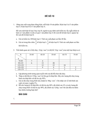 Page 30
ĐỀ SỐ 10
1. Hàng sản xuất xong được đóng kiện, mỗi kiện 10 sản phẩm. Kiện loại I có 5 sản phẩm
loại A. Kiện loại II có 3 sản phẩm loại A.
Để xem một kiện là loại I hay loại II, người ta quy định cách kiểm tra: lấy ngẫu nhiên từ
kiện ra 3 sản phẩm và nếu có quá 1 sản phẩm loại A thì xem đó là kiện loại I, ngược lại
thì xem đó là kiện loại II.
a. Giả sử kiểm tra 100 kiện loại I. Tính xác suất phạm sai lầm 48 lần.
b. Giả sử trong kho chứa
2
3
số kiện loại I,
1
3
số kiện loại II. Tính xác suất phạm sai lầm
khi kiểm tra .
2. Tiến hành quan sát về độ chảy 2
( / )X kg mm và độ bề 2
( / )Y kg mm của một loại thép ta có:
X
Y
35-45 45-55 55-65 65-75 75-85
75-95 7 4
95-115 6 13 20
115-135 12 15 10
135-155 8 8 5 3
155-175 1 2 2
a. Lập phương trình tương quan tuyến tính của độ bền theo độ chảy.
b. Thép có độ bền từ 2
135 /kg mm trở lên gọi là thép bền. Hãy ước lượng độ chảy trung
bình của thép bền với độ tin cậy 99%.
c. Giả sử độ chảy trung bình tiêu chuẩn là 2
50 /kg mm . Cho nhận xét về tình hình sản
xuất với mức ý nghĩa 5%.
d. Để ước lượng tỷ lệ thép bền với độ tin cậy 80% ,độ chính xác 4% và ước lượng độ
chảy trung bình với độ tin cậy 90%, độ chính xác 2
0,8 /kg mm thì cần điều tra thêm
bao nhiêu trường hợp nữa?
BÀI GIẢI
1.
 