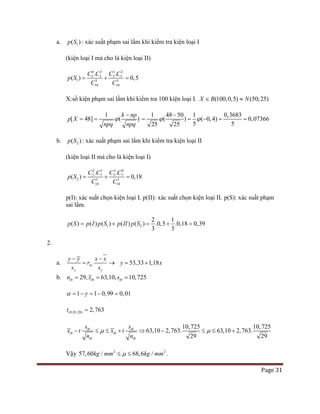 Page 31
a. 1( )p S : xác suất phạm sai lầm khi kiểm tra kiện loại I
(kiện loại I mà cho là kiện loại II)
0 1 2
5 5 5 5
1 3 3
0 0
3
1 1
. .
( ) 0,5
C C C C
p S
C C
= + =
X:số kiện phạm sai lầm khi kiểm tra 100 kiện loại I. (100;0,5) (50;25)X B N∈ ≈
1
[ 48] ( )
k np
p X
npq npq
ϕ
−
= =
1 48 50 1 0,3683
( ) ( 0,4) 0,07366
25 525 5
ϕ ϕ
−
= = − = =
b. 2( )p S : xác suất phạm sai lầm khi kiểm tra kiện loại II
(kiện loại II mà cho là kiện loại I)
3
2 1 3 0
3 7
3
10 0
3 7
1
2
. .
( ) 0,18
C C C C
p S
C C
= + =
p(I): xác suất chọn kiện loại I. p(II): xác suất chọn kiện loại II. p(S): xác suất phạm
sai lầm.
1 2
2 1
( ) ( ) ( ) ( ) ( ) .0,5 .0,18 0,39
3 3
p S p I p S p II p S= + = + =
2.
a. xy
y x
y y x x
r
s s
− −
= → 53,33 1,18y x= +
b. 63,10,29 10,725, tb tt bbn x s == =
1 1 0,99 0,01α γ= − = − =
(0,01;28) 2,763t =
63,10 2,7
10
63. 63,10 2,7
,725 10,7
6
2
9 2
.
2
3
5
9
tb tb
tb tb
tb tb
x t x t
n n
s s
µ µ− ≤ ≤ ⇒+ − ≤ ≤ +
Vậy 2 2
57,60 / 68,6 /kg mm kg mmµ≤ ≤ .
 