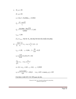 Page 32
c. 0H : 50µ =
1 : 50H µ ≠
116, 56,8966, 9,9925xn x s= = =
0( )
tn
x
x n
T
s
µ−
=
(56,8966 50) 116
9,9925
7,433tnT
−
= =
(0,05) 1,96t =
(0,05)| |tnT t> : bác bỏ 0H , độ chảy lớn hơn tiêu chuẩn cho phép.
d. 1
1
(1 )f f
t
n
−
≤  2
1
1
( ) . (1 )n f
t
f→ ≥ −

(0,2) 1,28t = , 1 0,04= ,
29
0,25
116
f= =
2
1
1,28
( ) .0,25.0,75 192
0,04
n ≥ =
2
2
. xt s
n
≤  . 2
2
2
.
( )xt s
n→ ≥

0,10,1 1,65tα = → = , 2 0,8= , 9,9925xs =
2
2
1,65.9,9925
( ) 4
,8
,
0
42 8n ≥ = . 2 1 2425 max( , ) 425n n n→ ≥ → =
Cần thêm ít nhất 425-116=309 quan sát nữa .
Thương nhớ về thầy, bạn, về một thời mài đũng quần ở giảng đường.
suphamle2341@gmail.com
 