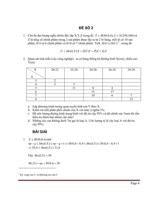 Page 4
ĐỀ SỐ 2
1. Cho ba đại lượng ngẫu nhiên độc lập X,Y,Z trong đó (50;0,6), (250;100)X B Y N∈ ∈ và
Z là tổng số chính phẩm trong 2 sản phẩm được lấy ra từ 2 lô hàng, mỗi lô có 10 sản
phẩm, lô I có 6 chính phẩm và lô II có 7 chính phẩm. Tính ( ), ( )M U D U 5
( ) ( ) [ 1].U Mod X X D Y Y P Z Z= + + >
, trong đó
2. Quan sát một mẫu (cây công nghiệp) , ta có bảng thống kê đường kính X(cm), chiều cao
Y(m):
X
Y
20-22 22-24 24-26 26-28 28-30
3 2
4 5 3
5 11 8 4
6 15 17
7 10 6 7
8 12
a. Lập phương trình tương quan tuyến tính của Y theo X.
b. Kiểm tra tính phân phối chuẩn của X với mức ý nghĩa 5%.
c. Để ước lượng đường kính trung bình với độ tin cậy 95% và độ chính xác 5mm thì cần
điều tra thêm bao nhiêu cây nữa?
d. Những cây cao không dưới 7m gọi là loại A. Ước lượng tỷ lệ cây loại A với độ tin
cậy 99%.
BÀI GIẢI
1. (50;0,6)X B∈ nên
( ) 1 50.0,6 0,4 ( ) 50.0,6 0,4 1np q Mod X np q Mod X− ≤ ≤ − + ⇒ − ≤ ≤ − +
29,6 ( ) 31,6Mod X⇒ ≤ ≤
Vậy ( ) 30Mod X =
( ) 50.0,6 30M X np= = =
5
Kỳ vọng của U và phương sai của U
 