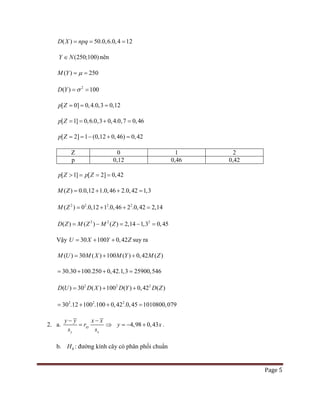Page 5
( ) 50.0,6.0,4 12D X npq= = =
(250;100)Y N∈ nên
( ) 250M Y µ= =
2
( ) 100D Y σ= =
[ 0] 0,4.0,3 0,12p Z= = =
[ 1] 0,6.0,3 0,4.0,7 0,46p Z == + =
[ 2] 1 (0,12 0,46) 0,42p Z ==− + =
Z 0 1 2
p 0,12 0,46 0,42
[ 1] [ 2] 0,42p Z p Z> = = =
( ) 0.0,12 1.0,46 2.0,42 1,3M Z = + + =
2 2 2 2
( ) 0 .0,12 1 .0,46 2 .0,42 2,14M Z = + + =
2 2 2
( )( ) ( ) 2,14 1,3 0,45D Z M M ZZ= − − ==
Vậy 30 100 0,42U X Y Z= + + suy ra
( ) 30 ( ) 100 ( ) 0,42 ( )M U M X M Y M Z= + +
30.30 100.250 0,42.1,3 25900,546= + + =
2 2 2
( ) 30 ( ) 100 ( ) 0,42 ( )D DD U X Y ZD= + +
2 2 2
30 12 100 100 0,42 0,45 101. 0800,0. . 79= + + =
2. a. xy
y x
y y x x
r
s s
− −
= ⇒ 4,98 0,43y x=− + .
b. 0H : đường kính cây có phân phối chuẩn
 