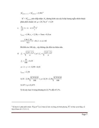 Page 7
2 2
(0,05;5 2 1) (0,05;2) 5,991− −Χ =Χ = 6
2 2
(0,05;2)Χ < Χ nên chấp nhận 0H :đường kính của cây là đại lượng ngẫu nhiên thuộc
phân phối chuẩn với 2
25,74, 5,29µ σ= =
c. xts
n
≤  ⇒ 2
( )xts
n ≥

(0,05) 1,96, 2,30, 5 0,5xt s mm cm= = = =
21,96.2,30
( ) 81,3
0,5
n ≥ =. 82n⇒ ≥
Đã điều tra 100 cây , vậy không cần điều tra thêm nữa.
d.
(1 ) (1 )a a a a
a a
f f f f
f t p f t
n n
− −
− ≤ ≤ +
35
0,35
100
af= =
1 1 0,99 0,01α γ= − = − =
(0,01) 2,58t =
0,35.0,65 0,35.0,65
100
0,35 2,58 0,35 2, 8
0
5
10
p− ≤ ≤ +
0,227 0,473p≤ ≤
Tỷ lệ cây loại A trong khoảng từ 22,7% đến 47,3%.
6
Số lớp là 5, phân phối chuẩn
2
( ; )N µ σ có 2 tham số nên: tra bảng chi bình phương
2
Χ với bậc tự do bằng: số
lớp-số tham số-1=5-2-1=2.
 