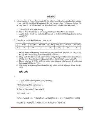 Page 8
ĐỀ SỐ 3
1. Một xí nghiệp có 2 máy. Trong ngày hội thi, mỗi công nhân sẽ chọn ngẫu nhiên một máy
và sản xuất 100 sản phẩm. Nếu số sản phẩm loại I không ít hơn 70 thì được thưởng. Giả
sử công nhân A xác suất sản xuất sản phẩm loại I với 2 máy lần lượt là 0,6 và 0,7.
a. Tính xác suất để A được thưởng.
b. Giả sử A dự thi 200 lần, số lần A được thưởng tin chắc nhất là bao nhiêu?
c. A phải dự thi ít nhất bao nhiêu lần để xác suất có ít nhất một lần được thưởng không
dưới 90%?
2. Theo dõi số kẹo X (kg) bán trong 1 tuần, ta có:
ix 0-50 50-100 100-150 150-200 200-250 250-300 300-350
in 9 23 27 30 25 20 5
a. Để ước lượng số kẹo trung bình bán được trong 1 tuần với độ chính xác 10kg và độ
tin cậy 99% thì cần điều tra thêm bao nhiêu tuần nữa?
b. Bằng cách thay đổi mẫu mã, người ta thầy số kẹo trung bình bán được trong 1 tuần là
200kg. Việc thay đổi này có hiệu quả gì vể bản chất không? (mức ý nghĩa 5%)
c. Những tuần bán từ 250kg trở lên là những tuần hiệu quả. Ước lượng tỷ lệ những tuần
hiệu quả với độ tin cậy 90%.
d. Ước lượng số kẹo trung bình bán được trong những tuần có hiệu quả với độ tin cậy
98%.
BÀI GIẢI
1.
a. Gọi T là biến cố công nhân A được thưởng .
I: Biến cố công nhân A chọn máy I.
II: Biến cố công nhân A chọn máy II.
( ) ( ) 0,5P I P II= =
( ) ( ). ( / ) ( ). ( / ) ( ). [70 100] ( ). [70 100]P T P I P T I P II P T II P I P X P II P Y= + = ≤ ≤ + ≤ ≤
trong đó (100;0,6) (60;24), (100;0,7) (70;21)X B N Y B N∈ ≈ ∈ ≈
 
