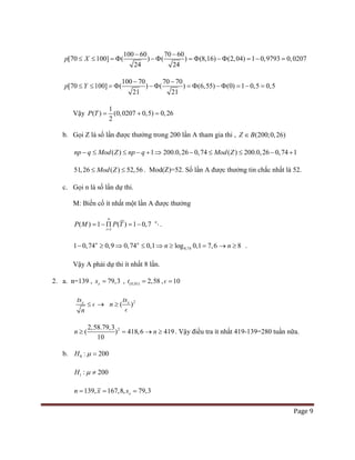 Page 9
100 60 70 60
[70 100] ( ) ( ) (8,16) (2,04) 1 0,9793 0,0
24 24
207p X
− −
≤ ≤ = Φ − Φ = Φ − Φ = − =
21
100 70 70 70
[70 100] ( )
21
( ) (6,55) (0) 1 0,5 0,5p Y
− −
≤ ≤ = Φ − Φ = Φ − Φ = − =
Vậy
1
( ) (0,0207 0,5) 0,26
2
P T= + =
b. Gọi Z là số lần được thưởng trong 200 lần A tham gia thi , (200;0,26)Z B∈
( ) 1 200.0,26 0,74 ( ) 200.0,26 0,74 1np q Mod Z np q Mod Z− ≤ ≤ − + ⇒ − ≤ ≤ − +
51,26 ( ) 52,56Mod Z≤ ≤ . Mod(Z)=52. Số lần A được thưởng tin chắc nhất là 52.
c. Gọi n là số lần dự thi.
M: Biến cố ít nhất một lần A được thưởng
1
( ) 1 ( ) 1 0,7 4
n
n
i
P M P T
=
= − Π = − .
0,741 0,74 0,9 0,74 0,1 log 0,1 7,6n n
n− ≥ ⇒ ≤ ⇒ ≥ = 8n→ ≥ .
Vậy A phải dự thi ít nhất 8 lần.
2. a. n=139 , 79,3xs = , (0,01) 2,58t = , 10=
xts
n
≤  → 2
( )xts
n ≥

2
( )
2,58.79,3
10
418,6 419n n≥ = → ≥ . Vậy điều tra ít nhất 419-139=280 tuần nữa.
b. 0 : 200H µ =
1 : 200H µ ≠
139, 167,8, 79,3xn x s= = =
 