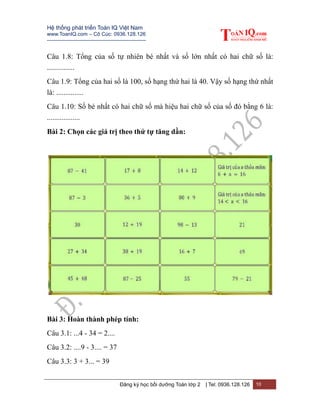 Hệ thống phát triển Toán IQ Việt Nam
www.ToanIQ.com – Cô Cúc: 0936.128.126
---------------------------------------------------------
Đăng ký học bồi dưỡng Toán lớp 2 | Tel: 0936.128.126 10
Câu 1.8: Tổng của số tự nhiên bé nhất và số lớn nhất có hai chữ số là:
...............
Câu 1.9: Tổng của hai số là 100, số hạng thứ hai là 40. Vậy số hạng thứ nhất
là: ...............
Câu 1.10: Số bé nhất có hai chữ số mà hiệu hai chữ số của số đó bằng 6 là:
..................
Bài 2: Chọn các giá trị theo thứ tự tăng dần:
Bài 3: Hoàn thành phép tính:
Câu 3.1: ...4 - 34 = 2....
Câu 3.2: ....9 - 3.... = 37
Câu 3.3: 3 + 3... = 39
 