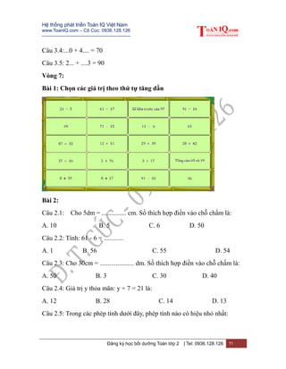 Hệ thống phát triển Toán IQ Việt Nam
www.ToanIQ.com – Cô Cúc: 0936.128.126
---------------------------------------------------------
Đăng ký học bồi dưỡng Toán lớp 2 | Tel: 0936.128.126 11
Câu 3.4:...0 + 4.... = 70
Câu 3.5: 2... + ....3 = 90
Vòng 7:
Bài 1: Chọn các giá trị theo thứ tự tăng dần
Bài 2:
Câu 2.1: Cho 5dm = ............... cm. Số thích hợp điền vào chỗ chấm là:
A. 10 B. 5 C. 6 D. 50
Câu 2.2: Tính: 61 - 6 = ............
A. 1 B. 56 C. 55 D. 54
Câu 2.3: Cho 30cm = ..................... dm. Số thích hợp điền vào chỗ chấm là:
A. 50 B. 3 C. 30 D. 40
Câu 2.4: Giá trị y thỏa mãn: y + 7 = 21 là:
A. 12 B. 28 C. 14 D. 13
Câu 2.5: Trong các phép tính dưới đây, phép tính nào có hiệu nhỏ nhất:
 