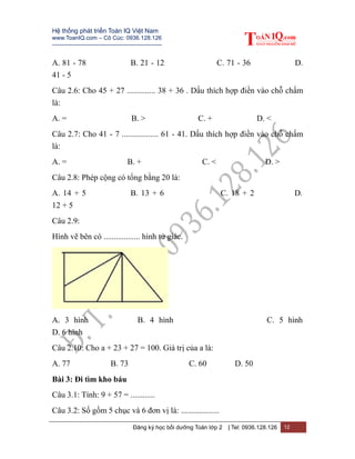 Hệ thống phát triển Toán IQ Việt Nam
www.ToanIQ.com – Cô Cúc: 0936.128.126
---------------------------------------------------------
Đăng ký học bồi dưỡng Toán lớp 2 | Tel: 0936.128.126 12
A. 81 - 78 B. 21 - 12 C. 71 - 36 D.
41 - 5
Câu 2.6: Cho 45 + 27 .............. 38 + 36 . Dấu thích hợp điền vào chỗ chấm
là:
A. = B. > C. + D. <
Câu 2.7: Cho 41 - 7 .................. 61 - 41. Dấu thích hợp điền vào chỗ chấm
là:
A. = B. + C. < D. >
Câu 2.8: Phép cộng có tổng bằng 20 là:
A. 14 + 5 B. 13 + 6 C. 18 + 2 D.
12 + 5
Câu 2.9:
Hình vẽ bên có .................. hình tứ giác.
A. 3 hình B. 4 hình C. 5 hình
D. 6 hình
Câu 2.10: Cho a + 23 + 27 = 100. Giá trị của a là:
A. 77 B. 73 C. 60 D. 50
Bài 3: Đi tìm kho báu
Câu 3.1: Tính: 9 + 57 = ............
Câu 3.2: Số gồm 5 chục và 6 đơn vị là: ...................
 