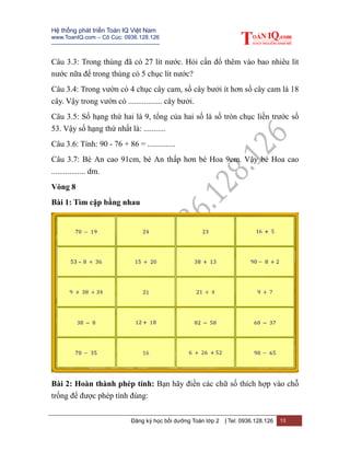Hệ thống phát triển Toán IQ Việt Nam
www.ToanIQ.com – Cô Cúc: 0936.128.126
---------------------------------------------------------
Đăng ký học bồi dưỡng Toán lớp 2 | Tel: 0936.128.126 13
Câu 3.3: Trong thùng đã có 27 lít nước. Hỏi cần đổ thêm vào bao nhiêu lít
nước nữa để trong thùng có 5 chục lít nước?
Câu 3.4: Trong vườn có 4 chục cây cam, số cây bưởi ít hơn số cây cam là 18
cây. Vậy trong vườn có ................. cây bưởi.
Câu 3.5: Số hạng thứ hai là 9, tổng của hai số là số tròn chục liền trước số
53. Vậy số hạng thứ nhất là: ...........
Câu 3.6: Tính: 90 - 76 + 86 = ..............
Câu 3.7: Bé An cao 91cm, bé An thấp hơn bé Hoa 9cm. Vậy bé Hoa cao
................. dm.
Vòng 8
Bài 1: Tìm cặp bằng nhau
Bài 2: Hoàn thành phép tính: Bạn hãy điền các chữ số thích hợp vào chỗ
trống để được phép tính đúng:
 