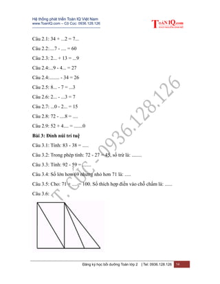 Hệ thống phát triển Toán IQ Việt Nam
www.ToanIQ.com – Cô Cúc: 0936.128.126
---------------------------------------------------------
Đăng ký học bồi dưỡng Toán lớp 2 | Tel: 0936.128.126 14
Câu 2.1: 34 + ...2 = 7...
Câu 2.2:....7 - .... = 60
Câu 2.3: 2... + 13 = ...9
Câu 2.4:...9 - 4... = 27
Câu 2.4:........ - 34 = 26
Câu 2.5: 8... - 7 = ...3
Câu 2.6: 2... - ...3 = 7
Câu 2.7: ...0 - 2... = 15
Câu 2.8: 72 - ....8 = ....
Câu 2.9: 52 + 4.... = .......0
Bài 3: Đỉnh núi trí tuệ
Câu 3.1: Tính: 83 - 38 = .....
Câu 3.2: Trong phép tính: 72 - 27 = 45, số trừ là: ........
Câu 3.3: Tính: 92 - 59 = .......
Câu 3.4: Số lớn hơn 69 nhưng nhỏ hơn 71 là: .....
Câu 3.5: Cho: 71 + .... = 100. Số thích hợp điền vào chỗ chấm là: ......
Câu 3.6:
 