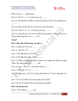 Hệ thống phát triển Toán IQ Việt Nam
www.ToanIQ.com – Cô Cúc: 0936.128.126
---------------------------------------------------------
Đăng ký học bồi dưỡng Toán lớp 2 | Tel: 0936.128.126 15
Hình vẽ sau có ...... hình tứ giác.
Câu 3.7: Cho 58 + a = 71. Giá trị của a là: ............
Câu 3.8: Số tự nhiên lớn nhất có 2 chữ số mà hiệu 2 chữ số của nó bằng 6 là:
..............
Câu 3.9: Hiệu của hai số là 42, số trừ là 8. Vậy số bị trừ là: ............
Câu 3.10: Cho m - 8 - 18 = 26. Giá trị của m là: ............
Câu 3.11: Sau khi có 16 xe ô tô rời bến thì trong bãi xe còn lại 27 xe ô tô.
Vậy lúc đầu trong bãi xe có .......... ô tô.
Vòng 9
Bài 1: Hãy điền số thích hợp vào chỗ (...)
Câu 1.1: Hiệu của 94 và 6 là: .........
Câu 1.2: Tính: 46 - 28 = ............
Câu 1.3: Số chẵn liền sau số 68 là: ..............
Câu 1.4: Số chẵn liền trước số 40 là: ............
Câu 1.5: Mảnh vải trắng dài 56dm, mảnh vải đỏ ngắn hơn mảnh vải trắng
18dm. Vậy mảnh vải đỏ dài ............. dm.
Câu 1.6: Cho: a – 25 – 27 = 48. Giá trị của a là ..........
Câu 1.7: Tính: 68 – 9 + 41 = ..............
Câu 1.8: Tổng của 2 số là 76, số hạng thứ nhất là 67. Vậy số hạng thứ 2 là
............
Câu 1.9: Từ số 27 đến số 74 có bao nhiêu số tự nhiên?
Câu 1.10: Từ số 35 đến số 94 có bao nhiêu số tự nhiên?
Bài 2: Đi tìm kho báu
Câu 2.1: Cho 100cm = ........... dm.
 