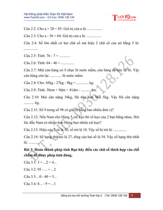 Hệ thống phát triển Toán IQ Việt Nam
www.ToanIQ.com – Cô Cúc: 0936.128.126
---------------------------------------------------------
Đăng ký học bồi dưỡng Toán lớp 2 | Tel: 0936.128.126 16
Câu 2.2: Cho a + 28 = 85. Giá trị của a là: ................
Câu 2.3: Cho a - 36 = 64. Giá trị của a là: ................
Câu 2.4: Số lớn nhất có hai chữ số mà hiệu 2 chữ số của nó bằng 5 là:
...............
Câu 2.5: Tính: 76 - 7 = ............
Câu 2.6: Tính: 64 - 46 = ..............
Câu 2.7: Một cửa hàng có 5 chục lít nước mắm, cửa hàng đã bán 15 lít. Vậy
cửa hàng còn lại ............. lít nước mắm.
Câu 2.8: Cho: 45kg - 27kg - 9kg = ............. kg.
Câu 2.9: Tính: 30cm + 9dm = 41dm - .......... dm.
Câu 2.10: Mai cân nặng 34kg, Hà nhẹ hơn Mai 5kg. Vậy Hà cân nặng
........... kg.
Câu 2.11: Số 9 trong số 98 có giá trị bằng bao nhiêu đơn vị?
Câu 2.12: Nếu Nam cho Hùng 5 cái kẹo thì số kẹo của 2 bạn bằng nhau. Hỏi
lúc đầu Nam có nhiều hơn Hùng bao nhiêu cái kẹo?
Câu 2.13: Hiệu của 2 số là 56, số trừ là 18. Vậy số bị trừ là: ..............
Câu 2.14: Số hạng thứ hai là 27, tổng của hai số là 54. Vậy số hạng thứ nhất
là: ............
Bài 3: Hoàn thành phép tính Bạn hãy điền các chữ số thích hợp vào chỗ
chấm để được phép tính đúng.
Câu 3.1: 3 + ...2 = 4...
Câu 3.2: 95 - ... = ...2
Câu 3.3:...0 - 40 = 5...
Câu 3.4: 8... - 9 = ...1
 