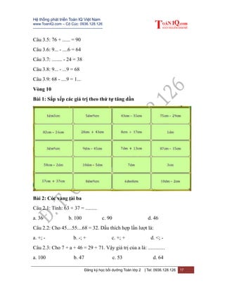 Hệ thống phát triển Toán IQ Việt Nam
www.ToanIQ.com – Cô Cúc: 0936.128.126
---------------------------------------------------------
Đăng ký học bồi dưỡng Toán lớp 2 | Tel: 0936.128.126 17
Câu 3.5: 76 + ...... = 90
Câu 3.6: 9... - ....6 = 64
Câu 3.7: ........ - 24 = 38
Câu 3.8: 9... - ...9 = 68
Câu 3.9: 68 - ....9 = 1...
Vòng 10
Bài 1: Sắp xếp các giá trị theo thứ tự tăng dần
Bài 2: Cóc vàng tài ba
Câu 2.1: Tính: 63 + 37 = .........
a. 36 b. 100 c. 90 d. 46
Câu 2.2: Cho 45....55....68 = 32. Dấu thích hợp lần lượt là:
a. +; - b. -; + c. +; + d. <; -
Câu 2.3: Cho 7 + a + 46 = 29 + 71. Vậy giá trị của a là: .............
a. 100 b. 47 c. 53 d. 64
 