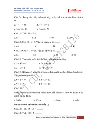 Hệ thống phát triển Toán IQ Việt Nam
www.ToanIQ.com – Cô Cúc: 0936.128.126
---------------------------------------------------------
Đăng ký học bồi dưỡng Toán lớp 2 | Tel: 0936.128.126 18
Câu 2.4: Trong các phép tính dưới đây, phép tính trừ có hiệu bằng số trừ
là:.........
a. 47 - 1 = 46 b. 47 - 47 = 0
c. 36 - 18 = 18 d. 36 - 0 = 36
Câu 2.5: Tính: 57 + 28 = .........
a. 85 b. 75 c. 95 d. 29
Câu 2.6: Cho 52 - y = 7. Vậy giá trị của y là: ..........
a. 48 b. 45 c. 59 d. 46
Câu 2.7: Cho y - 38 = 38. Vậy giá trị của y là: ...........
a. 66 b. 0 c. 68 d. 76
Câu 2.8: Trong các phép tính dưới đây, phép tính nào đúng:
a. 5 + 42 = 47 b. 24 + 6 = 40
c. 21 - 2 = 1 d. 72 - 63 = 19
Câu 2.9: Khi cộng 9 với một số ta được kết quả là số nhỏ nhất có hai chữ số.
Vậy phép cộng đó là:
a. 9 + 1 = 10 b. 8 + 2 = 10
c. 9 + 0 = 9 d. 7 + 3 = 10
Câu 2.10:
Mảnh vải xanh dài hơn mảnh vải đỏ 6cm, biết mảnh vải xanh dài 10dm. Vậy
mảnh vải đỏ dài là:
a. 94dm b. 16cm c. 94cm d. 4dm
Bài 3: Điền số thích hợp vào chỗ (....)
Câu 3.1: Tính: 14 + 36 = ...........
Câu 3.2: Tính: 100 - 7 = ..........
 