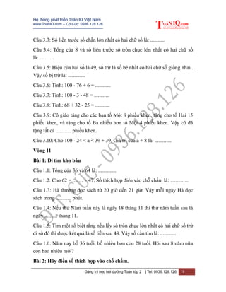 Hệ thống phát triển Toán IQ Việt Nam
www.ToanIQ.com – Cô Cúc: 0936.128.126
---------------------------------------------------------
Đăng ký học bồi dưỡng Toán lớp 2 | Tel: 0936.128.126 19
Câu 3.3: Số liền trước số chẵn lớn nhất có hai chữ số là: ...........
Câu 3.4: Tổng của 8 và số liền trước số tròn chục lớn nhất có hai chữ số
là:............
Câu 3.5: Hiệu của hai số là 49, số trừ là số bé nhất có hai chữ số giống nhau.
Vậy số bị trừ là: .............
Câu 3.6: Tính: 100 - 76 + 6 = ............
Câu 3.7: Tính: 100 - 3 - 48 = ............
Câu 3.8: Tính: 68 + 32 - 25 = ...........
Câu 3.9: Cô giáo tặng cho các bạn tổ Một 8 phiếu khen, tặng cho tổ Hai 15
phiếu khen, và tặng cho tổ Ba nhiều hơn tổ Một 4 phiếu khen. Vậy cô đã
tặng tất cả ............ phiếu khen.
Câu 3.10: Cho 100 - 24 < a < 39 + 39. Giá trị của a + 8 là: .............
Vòng 11
Bài 1: Đi tìm kho báu
Câu 1.1: Tổng của 36 và 64 là: ..............
Câu 1.2: Cho 62 = ........ + 47. Số thích hợp điền vào chỗ chấm là: ..............
Câu 1.3: Hà thường đọc sách từ 20 giờ đến 21 giờ. Vậy mỗi ngày Hà đọc
sách trong ............ phút.
Câu 1.4: Nếu thứ Năm tuần này là ngày 18 tháng 11 thì thứ năm tuần sau là
ngày .......... tháng 11.
Câu 1.5: Tìm một số biết rằng nếu lấy số tròn chục lớn nhất có hai chữ số trừ
đi số đó thì được kết quả là số liền sau 48. Vậy số cần tìm là: ............
Câu 1.6: Năm nay bố 36 tuổi, bố nhiều hơn con 28 tuổi. Hỏi sau 8 năm nữa
con bao nhiêu tuổi?
Bài 2: Hãy điền số thích hợp vào chỗ chấm.
 