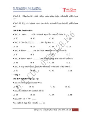 Hệ thống phát triển Toán IQ Việt Nam
www.ToanIQ.com – Cô Cúc: 0936.128.126
---------------------------------------------------------
Đăng ký học bồi dưỡng Toán lớp 2 | Tel: 0936.128.126 2
Câu 2.9: Hãy cho biết có tất cả bao nhiêu số tự nhiên có hai chữ số lớn hơn
37?
Câu 2.10: Hãy cho biết có tất cả bao nhiêu số tự nhiên có hai chữ số lớn hơn
46?
Bài 3: Đi tìm kho báu
Câu 3.1: 60 - ......... = 30. Số thích hợp điền vào chỗ chấm là:
A. 30 B. 40 C. 10 D. 20
Câu 3.2: Cho 21; 22; 23; ............ Số tiếp theo là: ................
A. 25 B. 27 C. 34 D. 24
Câu 3.3: 1dm = .............cm. Số thích hợp điền vào chỗ chấm là:
A. 5 B. 1 C. 10 D. 2
Câu 3.4: 3dm + 5dm = ............. dm. Số thích hợp điền vào chỗ chấm là:
A. 53 B. 8 C. 35 D. 3
Câu 3.5: Hãy cho biết có tất cả bao nhiêu số có hai chữ số bé hơn 48?
A. 39 B. 41 C. 40 D. 38
Vòng 2:
Bài 1: Vượt chướng ngại vật
Câu 1: Số tròn chục liền sau 40 là:
A. 41 B. 50 C. 30 D. 60
Câu 2: Số lớn hơn 64 nhỏ hơn 66 là:
A. 63 B. 66 C. 64 D. 65
Câu 3: 80 - 10 + 10 = .........
Giá trị thích hợp điền vào chỗ (....) là:
 
