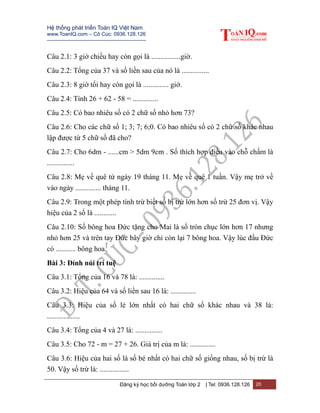 Hệ thống phát triển Toán IQ Việt Nam
www.ToanIQ.com – Cô Cúc: 0936.128.126
---------------------------------------------------------
Đăng ký học bồi dưỡng Toán lớp 2 | Tel: 0936.128.126 20
Câu 2.1: 3 giờ chiều hay còn gọi là ................giờ.
Câu 2.2: Tổng của 37 và số liền sau của nó là ...............
Câu 2.3: 8 giờ tối hay còn gọi là .............. giờ.
Câu 2.4: Tính 26 + 62 - 58 = ..............
Câu 2.5: Có bao nhiêu số có 2 chữ số nhỏ hơn 73?
Câu 2.6: Cho các chữ số 1; 3; 7; 6;0. Có bao nhiêu số có 2 chữ số khác nhau
lập được từ 5 chữ số đã cho?
Câu 2.7: Cho 6dm - ......cm > 5dm 9cm . Số thích hợp điền vào chỗ chấm là
...............
Câu 2.8: Mẹ về quê từ ngày 19 tháng 11. Mẹ về quê 1 tuần. Vậy mẹ trở về
vào ngày .............. tháng 11.
Câu 2.9: Trong một phép tính trừ biết số bị trừ lớn hơn số trừ 25 đơn vị. Vậy
hiệu của 2 số là ............
Câu 2.10: Số bông hoa Đức tặng cho Mai là số tròn chục lớn hơn 17 nhưng
nhỏ hơn 25 và trên tay Đức bây giờ chỉ còn lại 7 bông hoa. Vậy lúc đầu Đức
có ........... bông hoa.
Bài 3: Đỉnh núi trí tuệ
Câu 3.1: Tổng của 16 và 78 là: ..............
Câu 3.2: Hiệu của 64 và số liền sau 16 là: ..............
Câu 3.3: Hiệu của số lẻ lớn nhất có hai chữ số khác nhau và 38 là:
..................
Câu 3.4: Tổng của 4 và 27 là: ...............
Câu 3.5: Cho 72 - m = 27 + 26. Giá trị của m là: ..............
Câu 3.6: Hiệu của hai số là số bé nhất có hai chữ số giống nhau, số bị trừ là
50. Vậy số trừ là: ................
 