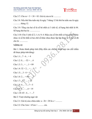 Hệ thống phát triển Toán IQ Việt Nam
www.ToanIQ.com – Cô Cúc: 0936.128.126
---------------------------------------------------------
Đăng ký học bồi dưỡng Toán lớp 2 | Tel: 0936.128.126 21
Câu 3.7: Cho m + 3 + 38 = 83. Giá trị của m là: .............
Câu 3.8: Nếu thứ Sáu tuần này là ngày 7 tháng 12 thì thứ ba tuần sau là ngày
............. tháng 12.
Câu 3.9: Tổng của hai số là số bé nhất có 3 chữ số, số hạng thứ nhất là 84.
Số hạng thứ hai là: ...................
Câu 3.10: Cho 5 chữ số 2; 1; 6; 9; 4. Hiệu của số lớn nhất có hai chữ số khác
nhau và số bé nhất có hai chữ số khác nhau được lập lập được từ 5 chữ số đã
cho là: ...............
VÒNG 12
Bài 1: Hoàn thành phép tính (Hãy điền các chữ số thích hợp vào chỗ chấm
để được phép tính đúng)
Câu 1.1:...7 - 6... = 4
Câu 1.2: 8.... - 52 = ....4
Câu 1.3: 3... + ....1 = 89
Câu 1.4: 32 + 2.... = ....5
Câu 1.5:....3 - 6 = 1...
Câu 1.6: 2.... + 69 = ....3
Câu 1.7:...7 + .... = 20
Câu 1.8: 4.... - .....7 = 5
Câu 1.9: 3... - ....6 = 19
Câu 1.10: 65 - 4.... = ...7
Bài 2: Vượt chướng ngại vật
Câu 2.1: Giá trị của a thỏa mãn: a - 26 = 28 là a = ............
Câu 2.2: Cho 3cm + 67cm = ........... cm.
 