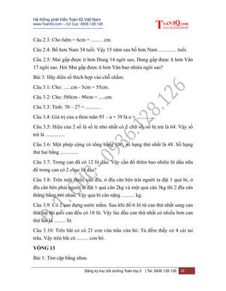 Hệ thống phát triển Toán IQ Việt Nam
www.ToanIQ.com – Cô Cúc: 0936.128.126
---------------------------------------------------------
Đăng ký học bồi dưỡng Toán lớp 2 | Tel: 0936.128.126 22
Câu 2.3: Cho 6dm = 6cm + ......... cm.
Câu 2.4: Bố hơn Nam 34 tuổi. Vậy 15 năm sau bố hơn Nam .............. tuổi.
Câu 2.5: Mai gấp được ít hơn Dung 14 ngôi sao, Dung gấp được ít hơn Vân
17 ngôi sao. Hỏi Mai gấp được ít hơn Vân bao nhiêu ngôi sao?
Bài 3: Hãy điền số thích hợp vào chỗ chấm:
Câu 3.1: Cho: ......cm - 5cm = 55cm.
Câu 3.2: Cho: 580cm - 90cm = .....cm.
Câu 3.3: Tính: 70 – 27 = ............
Câu 3.4: Giá trị của a thỏa mãn 93 – a = 39 là a = ...............
Câu 3.5: Hiệu của 2 số là số lẻ nhỏ nhất có 2 chữ số, số bị trừ là 64. Vậy số
trừ là ...............
Câu 3.6: Một phép cộng có tổng bằng 100, số hạng thứ nhất là 48. Số hạng
thứ hai bằng ..............
Câu 3.7: Trong can đã có 12 lít dầu. Vậy cần đổ thêm bao nhiêu lít dầu nữa
để trong can có 2 chục lít dầu?
Câu 3.8: Trên một chiếc cân đĩa, ở đĩa cân bên trái người ta đặt 1 quả bí, ở
đĩa cân bên phải người ta đặt 1 quả cân 2kg và một quả cân 3kg thì 2 đĩa cân
thăng bằng với nhau. Vậy quả bí cân nặng .......... kg.
Câu 3.9: Có 2 can đựng nước mắm. Sau khi đổ 6 lít từ can thứ nhất sang can
thứ hai thì mỗi can đều có 18 lít. Vậy lúc đầu can thứ nhất có nhiều hơn can
thứ hai là ......... lít.
Câu 3.10: Trên bãi cỏ có 21 con vừa trâu vừa bò. Tú đếm thấy có 4 cái tai
trâu. Vậy trên bãi có ......... con bò.
VÒNG 13
Bài 1: Tìm cặp bằng nhau
 