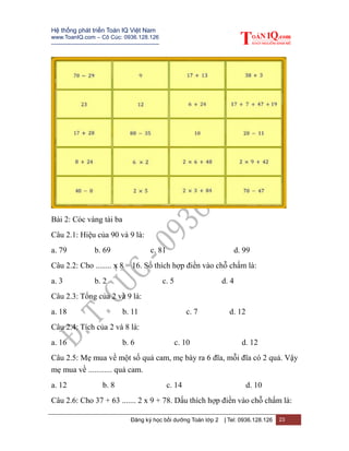 Hệ thống phát triển Toán IQ Việt Nam
www.ToanIQ.com – Cô Cúc: 0936.128.126
---------------------------------------------------------
Đăng ký học bồi dưỡng Toán lớp 2 | Tel: 0936.128.126 23
Bài 2: Cóc vàng tài ba
Câu 2.1: Hiệu của 90 và 9 là:
a. 79 b. 69 c. 81 d. 99
Câu 2.2: Cho ........ x 8 = 16. Số thích hợp điền vào chỗ chấm là:
a. 3 b. 2 c. 5 d. 4
Câu 2.3: Tổng của 2 và 9 là:
a. 18 b. 11 c. 7 d. 12
Câu 2.4: Tích của 2 và 8 là:
a. 16 b. 6 c. 10 d. 12
Câu 2.5: Mẹ mua về một số quả cam, mẹ bày ra 6 đĩa, mỗi đĩa có 2 quả. Vậy
mẹ mua về ............ quả cam.
a. 12 b. 8 c. 14 d. 10
Câu 2.6: Cho 37 + 63 ....... 2 x 9 + 78. Dấu thích hợp điền vào chỗ chấm là:
 