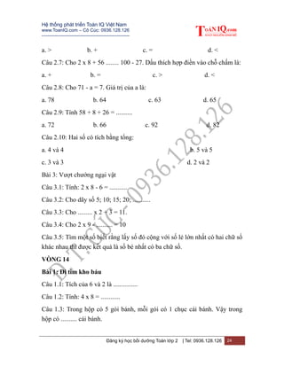 Hệ thống phát triển Toán IQ Việt Nam
www.ToanIQ.com – Cô Cúc: 0936.128.126
---------------------------------------------------------
Đăng ký học bồi dưỡng Toán lớp 2 | Tel: 0936.128.126 24
a. > b. + c. = d. <
Câu 2.7: Cho 2 x 8 + 56 ........ 100 - 27. Dấu thích hợp điền vào chỗ chấm là:
a. + b. = c. > d. <
Câu 2.8: Cho 71 - a = 7. Giá trị của a là:
a. 78 b. 64 c. 63 d. 65
Câu 2.9: Tính 58 + 8 + 26 = ..........
a. 72 b. 66 c. 92 d. 82
Câu 2.10: Hai số có tích bằng tổng:
a. 4 và 4 b. 5 và 5
c. 3 và 3 d. 2 và 2
Bài 3: Vượt chướng ngại vật
Câu 3.1: Tính: 2 x 8 - 6 = ...........
Câu 3.2: Cho dãy số 5; 10; 15; 20; ...........
Câu 3.3: Cho ......... x 2 + 3 = 11.
Câu 3.4: Cho 2 x 9 - .......... = 10
Câu 3.5: Tìm một số biết rằng lấy số đó cộng với số lẻ lớn nhất có hai chữ số
khác nhau thì được kết quả là số bé nhất có ba chữ số.
VÒNG 14
Bài 1: Đi tìm kho báu
Câu 1.1: Tích của 6 và 2 là ...............
Câu 1.2: Tính: 4 x 8 = ............
Câu 1.3: Trong hộp có 5 gói bánh, mỗi gói có 1 chục cái bánh. Vậy trong
hộp có .......... cái bánh.
 