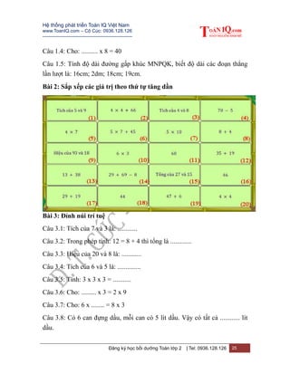 Hệ thống phát triển Toán IQ Việt Nam
www.ToanIQ.com – Cô Cúc: 0936.128.126
---------------------------------------------------------
Đăng ký học bồi dưỡng Toán lớp 2 | Tel: 0936.128.126 25
Câu 1.4: Cho: .......... x 8 = 40
Câu 1.5: Tính độ dài đường gấp khúc MNPQK, biết độ dài các đoạn thẳng
lần lượt là: 16cm; 2dm; 18cm; 19cm.
Bài 2: Sắp xếp các giá trị theo thứ tự tăng dần
Bài 3: Đỉnh núi trí tuệ
Câu 3.1: Tích của 7 và 3 là: ............
Câu 3.2: Trong phép tính: 12 = 8 + 4 thì tổng là .............
Câu 3.3: Hiệu của 20 và 8 là: ............
Câu 3.4: Tích của 6 và 5 là: ..............
Câu 3.5: Tính: 3 x 3 x 3 = ...........
Câu 3.6: Cho: ......... x 3 = 2 x 9
Câu 3.7: Cho: 6 x ........ = 8 x 3
Câu 3.8: Có 6 can đựng dầu, mỗi can có 5 lít dầu. Vậy có tất cả ............ lít
dầu.
 