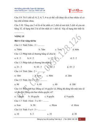 Hệ thống phát triển Toán IQ Việt Nam
www.ToanIQ.com – Cô Cúc: 0936.128.126
---------------------------------------------------------
Đăng ký học bồi dưỡng Toán lớp 2 | Tel: 0936.128.126 26
Câu 3.9: Từ 5 chữ số: 0; 2; 4; 7; 8 ta có thể viết được tất cả bao nhiêu số có
hai chữ số khác nhau.
Câu 3.10: Tổng của 2 số là số bé nhất có 2 chữ số mà tích 2 chữ số của nó
bằng 32, số hạng thứ 2 là số lớn nhất có 1 chữ số. Vậy số hạng thứ nhất là:
................
VÒNG 15
Bài 1: Cóc vàng tài ba
Câu 1.1: Tính 21dm : 3 = ...........
a. 70dm b. 7dm c. 7cm d. 6dm
Câu 1.2: Phép tính có thương bằng số chia là:
a. 4 : 2 b. 6 : 2 c. 12 : 2 d. 2 : 2
Câu 1.3: Phép tính có thương lớn nhất là:
a. 21 : 3 b. 18 : 3 c. 20 : 2 d. 18 : 2
Câu 1.4: Tính: 2dm : 2 = ..............
a. 1dm b. 1cm c. 4dm d. 2dm
Câu 1.5: Tính: 24 : 3 + 92 = ............
a. 90 b. 89 c. 80 d. 100
Câu 1.6: Đầu năm học Dũng có 14 quyển vở, Dũng đã dùng hết một nửa số
vở đó. Hỏi Dũng còn bao nhiêu quyển vở?
a. 7 quyển b. 10 quyển c. 8 quyển d. 9 quyển
Câu 1.7: Tính: 15cm : 3 x 10 = ..........
a. 5cm b. 50 c. 50cm d. 10cm
Câu 1.8: Tính: 5 x 6 : 3 = ..............
a. 10 b. 3 c. 33 d. 30
 