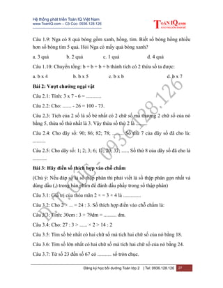 Hệ thống phát triển Toán IQ Việt Nam
www.ToanIQ.com – Cô Cúc: 0936.128.126
---------------------------------------------------------
Đăng ký học bồi dưỡng Toán lớp 2 | Tel: 0936.128.126 27
Câu 1.9: Nga có 8 quả bóng gồm xanh, hồng, tím. Biết số bóng hồng nhiều
hơn số bóng tím 5 quả. Hỏi Nga có mấy quả bóng xanh?
a. 3 quả b. 2 quả c. 1 quả d. 4 quả
Câu 1.10: Chuyển tổng: b + b + b + b thành tích có 2 thừa số ta được:
a. b x 4 b. b x 5 c. b x b d. b x 7
Bài 2: Vượt chướng ngại vật
Câu 2.1: Tính: 3 x 7 - 6 = ............
Câu 2.2: Cho: ....... - 26 = 100 - 73.
Câu 2.3: Tích của 2 số là số bé nhất có 2 chữ số mà thương 2 chữ số của nó
bằng 5, thừa số thứ nhất là 3. Vậy thừa số thứ 2 là .........
Câu 2.4: Cho dãy số: 90; 86; 82; 78; ......... Số thứ 7 của dãy số đã cho là:
..........
Câu 2.5: Cho dãy số: 1; 2; 3; 6; 11; 20; 37; ...... Số thứ 8 của dãy số đã cho là
...........
Bài 3: Hãy điền số thích hợp vào chỗ chấm
(Chú ý: Nếu đáp số là số thập phân thì phải viết là số thập phân gọn nhất và
dùng dấu (,) trong bàn phím để đánh dấu phẩy trong số thập phân)
Câu 3.1: Giá trị của thỏa mãn 2 × = 3 × 4 là ..............
Câu 3.2: Cho 2 × ... = 24 : 3. Số thích hợp điền vào chỗ chấm là:
Câu 3.3: Tính: 30cm : 3 + 79dm = .......... dm.
Câu 3.4: Cho: 27 : 3 > ...... × 2 > 14 : 2
Câu 3.5: Tìm số bé nhất có hai chữ số mà tích hai chữ số của nó bằng 18.
Câu 3.6: Tìm số lớn nhất có hai chữ số mà tích hai chữ số của nó bằng 24.
Câu 3.7: Từ số 23 đến số 67 có ........... số tròn chục.
 