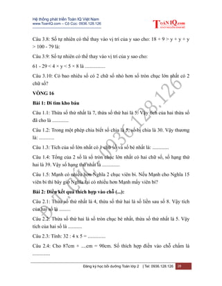 Hệ thống phát triển Toán IQ Việt Nam
www.ToanIQ.com – Cô Cúc: 0936.128.126
---------------------------------------------------------
Đăng ký học bồi dưỡng Toán lớp 2 | Tel: 0936.128.126 28
Câu 3.8: Số tự nhiên có thể thay vào vị trí của y sao cho: 18 + 9 > y + y + y
> 100 - 79 là:
Câu 3.9: Số tự nhiên có thể thay vào vị trí của y sao cho:
61 - 29 < 4 × y < 5 × 8 là ................
Câu 3.10: Có bao nhiêu số có 2 chữ số nhỏ hơn số tròn chục lớn nhất có 2
chữ số?
VÒNG 16
Bài 1: Đi tìm kho báu
Câu 1.1: Thừa số thứ nhất là 7, thừa số thứ hai là 5. Vậy tích của hai thừa số
đã cho là .............
Câu 1.2: Trong một phép chia biết số chia là 5, số bị chia là 30. Vậy thương
là: ............
Câu 1.3: Tích của số lớn nhất có 1 chữ số và số bé nhất là: .............
Câu 1.4: Tổng của 2 số là số tròn chục lớn nhất có hai chữ số, số hạng thứ
hai là 39. Vậy số hạng thứ nhất là ..............
Câu 1.5: Mạnh có nhiều hơn Nghĩa 2 chục viên bi. Nếu Mạnh cho Nghĩa 15
viên bi thì bây giờ Nghĩa lại có nhiều hơn Mạnh mấy viên bi?
Bài 2: Điền kết quả thích hợp vào chỗ (...):
Câu 2.1: Thừa số thứ nhất là 4, thừa số thứ hai là số liền sau số 8. Vậy tích
của hai số là .........
Câu 2.2: Thừa số thứ hai là số tròn chục bé nhất, thừa số thứ nhất là 5. Vậy
tích của hai số là ...........
Câu 2.3: Tính: 32 : 4 x 5 = ..............
Câu 2.4: Cho 87cm + ....cm = 90cm. Số thích hợp điền vào chỗ chấm là
..............
 