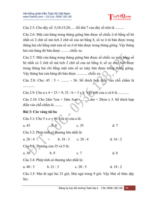 Hệ thống phát triển Toán IQ Việt Nam
www.ToanIQ.com – Cô Cúc: 0936.128.126
---------------------------------------------------------
Đăng ký học bồi dưỡng Toán lớp 2 | Tel: 0936.128.126 29
Câu 2.5: Cho dãy số: 5;10;15;20;......Số thứ 7 của dãy số trên là ..........
Câu 2.6: Một cửa hàng trong tháng giêng bán được số chiếc ô tô bằng số bé
nhất có 2 chữ số mà tích 2 chữ số của nó bằng 8, số xe ô tô bán được trong
tháng hai chỉ bằng một nửa số xe ô tô bán được trong tháng giêng. Vậy tháng
hai cửa hàng đó bán được ......... chiếc xe.
Câu 2.7: Một cửa hàng trong tháng giêng bán được số chiếc xe máy bằng số
bé nhất có 2 chữ số mà tích 2 chữ số của nó bằng 4, số xe máy bán được
trong tháng hai chỉ bằng một nửa số xe máy bán được trong tháng giêng.
Vậy tháng hai cửa hàng đó bán được ............ chiếc xe.
Câu 2.8: Cho: 45 : 5 = ......... - 56. Số thích hợp điền vào chỗ chấm là
.............
Câu 2.9: Cho a x 4 = 23 + 9; 32 - b = 3 x 9. Vậy tích của a và b là ............
Câu 2.10: Cho 2dm 7cm + 5dm 3cm - ..........dm = 20cm x 3. Số thích hợp
điền vào chỗ chấm là .........
Bài 3: Cóc vàng tài ba
Câu 3.1: Cho 5 x a = 40. Giá trị của a là:
a. 45 b. 8 c. 35 d. 7
Câu 3.2: Phép tính có thương lớn nhất là:
a. 20 : 4 b. 18 : 3 c. 28 : 4 d. 16 : 2
Câu 3.3: Thương của 35 và 5 là:
a. 30 b. 9 c. 7 d. 8
Câu 3.4: Phép tính có thương nhỏ nhất là:
a. 40 : 5 b. 21 : 3 c. 20 : 5 d. 18 : 2
Câu 3.5: Mai đi ngủ lúc 21 giờ, Mai ngủ trong 9 giờ. Vậy Mai sẽ thức dậy
lúc:
 